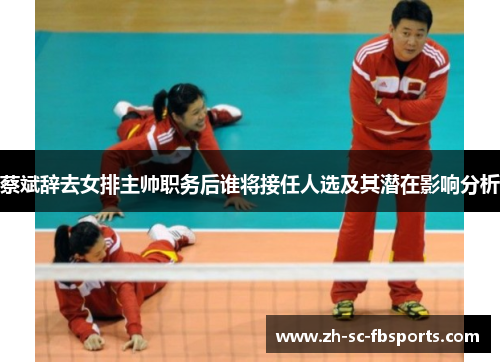 蔡斌辞去女排主帅职务后谁将接任人选及其潜在影响分析
