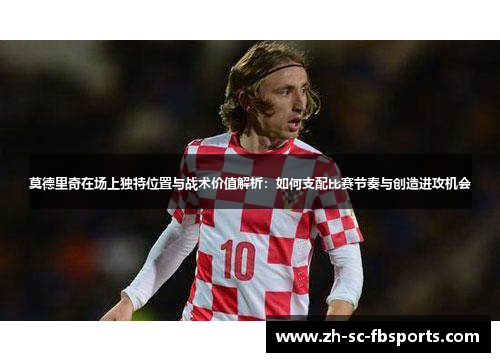 莫德里奇在场上独特位置与战术价值解析：如何支配比赛节奏与创造进攻机会