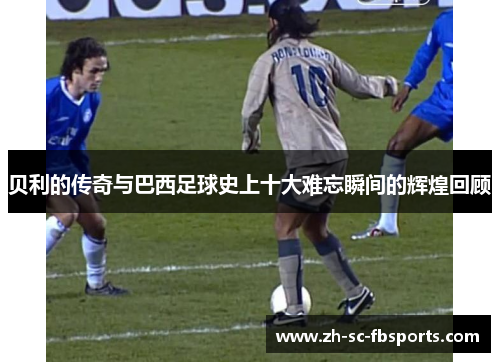 贝利的传奇与巴西足球史上十大难忘瞬间的辉煌回顾 贝利的传奇与巴西足球史上十大难忘瞬间的辉煌回顾