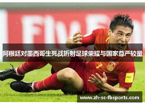 阿根廷对墨西哥生死战折射足球荣耀与国家尊严较量