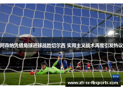阿森纳凭借角球进球战胜切尔西 实用主义战术再度引发热议 阿森纳凭借角球进球战胜切尔西 实用主义战术再度引发热议